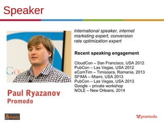 Speaker
Paul Ryazanov
Promodo
Recent speaking engagement
CloudCon – San Francisco, USA 2012
PubCon – Las Vegas, USA 2012
eComTim – Timisoara, Romania, 2013
SFIMA – Miami, USA 2013
PubCon – Las Vegas, USA 2013
Google – private workshop
NOLE – New Orleans, 2014
International speaker, internet
marketing expert, conversion
rate optimization expert
 