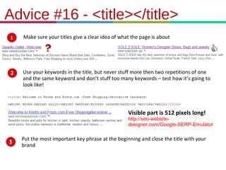 21.3.11
Advice #16 - <title></title>
Make sure your titles give a clear idea of what the page is about
Use your keywords in the title, but never stuff more then two repetitions of one
and the same keyword and don’t stuff too many keywords – test how it’s going to
look like!
Put the most important key phrase at the beginning and close the title with your
brand
Visible part is 512 pixels long!
http://seo-website-
designer.com/Google-SERP-Emulator
 
