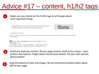 21.3.11
Advice #17 – content, h1/h2 tags
Make sure you clearly set the h1/h2 tags to tell Google about
most important things
Avoid any duplicate content. All your page content needs to be unique – even
product descriptions. Forget about manufacture details. Put your own opinion
about product
Keep the balance of text and images. We do recommend content takes about
30% of your page
 