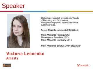 Speaker
Victoria Leonenko
Amasty
Marketing evangelist, loves to bind hearts
of Marketing and E-commerce.
Participates in product development from
customers' side.
Meet Magento Russia 2013
Developers Paradise 2013
Meet Magento Germany 2013
Recent Magento community interaction:
Meet Magento Belarus 2014 organizer
 