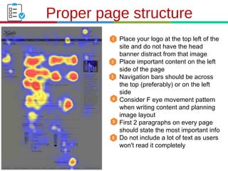 21.3.11
Proper page structure
1. Place your logo at the top left of the
site and do not have the head
banner distract from that image
2. Place important content on the left
side of the page
3. Navigation bars should be across
the top (preferably) or on the left
side
4. Consider F eye movement pattern
when writing content and planning
image layout
5. First 2 paragraphs on every page
should state the most important info
6. Do not include a lot of text as users
won't read it completely
 