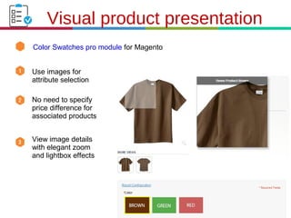 21.3.11
Color Swatches pro module for Magento
Visual product presentation
Use images for
attribute selection
No need to specify
price difference for
associated products
View image details
with elegant zoom
and lightbox effects
 