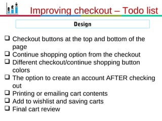 21.3.11
Improving checkout – Todo list
Design
 Checkout buttons at the top and bottom of the
page
 Continue shopping option from the checkout
 Different checkout/continue shopping button
colors
 The option to create an account AFTER checking
out
 Printing or emailing cart contents
 Add to wishlist and saving carts
 Final cart review
 