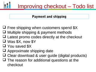 21.3.11
Payment and shipping
Improving checkout – Todo list
 Free shipping when customers spend $X
 Multiple shipping & payment methods
 Latest promo codes directly at the checkout
 Was $X, now $Y
 You saved $X
 Approximate shipping date
 Clear download & user guide (digital products)
 The reason for additional questions at the
checkout
 
