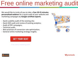 Free online marketing audit
We would like to invite all you to take a free 10-15 minutes
personalised webinar for a quick audit of your website and
marketing campaigns by Google certified experts.
- Quick usability audit of the existing site;
- Quick SEO audit and review of existing analytics;
- Audit of PPC campaigns;
- Technical audit;
- Best practices of conversion rate optimization;
- General online marketing strategy insights.
Free online marketing audit
 