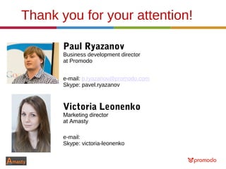 Thank you for your attention!
Paul Ryazanov
Business development director
at Promodo
e-mail: p.ryazanov@promodo.com
Skype: pavel.ryazanov
Victoria Leonenko
Marketing director
at Amasty
e-mail: victoria.leonenko@amasty.com
Skype: victoria-leonenko
 