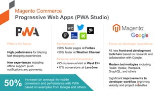 Magento Commerce
Progressive Web Apps (PWA Studio)
Increase (on average) in mobile
conversion and performance with PWA
based on examples from Google and others.
50%
PWA is the future
High performance for blazing
fast shopping experiences
New experiences including
offline support, push
notifications and payments.
Focus on developer experience
All new front-end development
toolchain based on research and
collaboration with Google.
Modern technologies including
React, Redux, Webpack,
GraphQL, and others
Significant improvements to
developer workflow improving
velocity and project estimates
Performance
>50% faster pages at Forbes
>50% faster at Weather Channel
Revenue and Conversions
+9% in revenue/visit at West Elm
+17% conversions at Lancôme
 