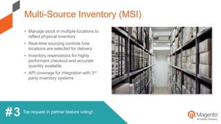 Top request in partner feature voting!
• Manage stock in multiple locations to
reflect physical inventory
• Real-time sourcing controls how
locations are selected for delivery
• Inventory reservations for highly
performant checkout and accurate
quantity available
• API coverage for integration with 3rd
party inventory systems
Multi-Source Inventory (MSI)
#3
 