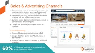of Magento Merchants already sell on
Amazon Marketplaces.
• Reach more customers by promoting your products
with online marketplaces & advertising platforms
• Seamlessly sync your Magento store to efficiently
promote, sell and fulfill across channels
• Dynamic pricing & placement optimization based on
performance & data intelligence
• Quickly see business performance across all
channels
Channel Availability
• Amazon Marketplace integration now in EAP
• Google Merchant Center and Ads integration in
development
• Magento plans to announce support for additional
channels
Sales & Advertising Channels
60%
 