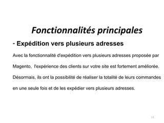 Fonctionnalités principales
- Expédition vers plusieurs adresses
Avec la fonctionnalité d'expédition vers plusieurs adresses proposée par

Magento, l'expérience des clients sur votre site est fortement améliorée.

Désormais, ils ont la possibilité de réaliser la totalité de leurs commandes

en une seule fois et de les expédier vers plusieurs adresses.




                                                                      11
 