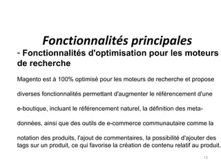 Fonctionnalités principales
- Fonctionnalités d'optimisation pour les moteurs
de recherche
Magento est à 100% optimisé pour les moteurs de recherche et propose

diverses fonctionnalités permettant d'augmenter le référencement d'une

e-boutique, incluant le référencement naturel, la définition des meta-

données, ainsi que des outils de e-commerce communautaire comme la

notation des produits, l'ajout de commentaires, la possibilité d'ajouter des
tags sur un produit, ce qui favorise la création de contenu relatif au produit.
                                                                         13
 