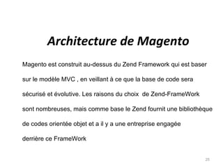 Architecture de Magento
Magento est construit au-dessus du Zend Framework qui est baser

sur le modèle MVC , en veillant à ce que la base de code sera

sécurisé et évolutive. Les raisons du choix de Zend-FrameWork

sont nombreuses, mais comme base le Zend fournit une bibliothèque

de codes orientée objet et a il y a une entreprise engagée

derrière ce FrameWork


                                                                25
 