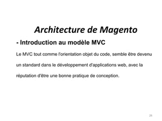 Architecture de Magento
- Introduction au modèle MVC
Le MVC tout comme l'orientation objet du code, semble être devenu

un standard dans le développement d'applications web, avec la

réputation d'être une bonne pratique de conception.




                                                                26
 