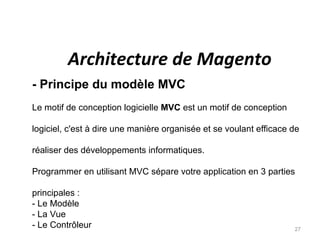 Architecture de Magento
- Principe du modèle MVC
Le motif de conception logicielle MVC est un motif de conception

logiciel, c'est à dire une manière organisée et se voulant efficace de

réaliser des développements informatiques.

Programmer en utilisant MVC sépare votre application en 3 parties

principales :
- Le Modèle
- La Vue
- Le Contrôleur                                                     27
 