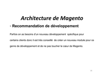 Architecture de Magento
- Recommandation de développement

Parfois on as besoins d’un nouveau développement spécifique pour

certains clients donc il est très conseillé de créer un nouveau module pour ce

genre de développement et de ne pas toucher le cœur de Magento.




                                                                          30
 
