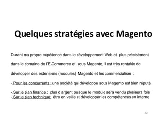 Quelques stratégies avec Magento
Durant ma propre expérience dans le développement Web et plus précisément

dans le domaine de l’E-Commerce et sous Magento, il est très rentable de

développer des extensions (modules) Magento et les commercialiser :

- Pour les concurrents : une société qui développe sous Magento est bien réputé

- Sur le plan finance : plus d’argent puisque le module sera vendu plusieurs fois
- Sur le plan technique: être en veille et développer les compétences en interne


                                                                              32
 