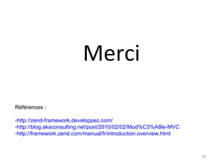Merci
Références :

-http://zend-framework.developpez.com/
-http://blog.akaconsulting.net/post/2010/02/02/Mod%C3%A8le-MVC
-http://framework.zend.com/manual/fr/introduction.overview.html



                                                                  33
 