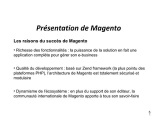 Présentation de Magento
Les raisons du succès de Magento

• Richesse des fonctionnalités : la puissance de la solution en fait une
application complète pour gérer son e-business


• Qualité du développement : basé sur Zend framework (la plus pointu des
plateformes PHP), l’architecture de Magento est totalement sécurisé et
modulaire


• Dynamisme de l’écosystème : en plus du support de son éditeur, la
communauté internationale de Magento apporte à tous son savoir-faire


                                                                           5
                                                                           5
 