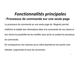 Fonctionnalités principales
- Processus de commande sur une seule page
Le processus de commande en une seule page de Magento permet

d'afficher la totalité des informations liées à la commande de vos clients et

leur donne la possibilité de les modifier sans qu'ils ne quittent le processus

de commande.

En conséquence, les chances qu'un client abandonne son panier sont

réduites, augmentant le taux de conversion.

                                                                         9
 