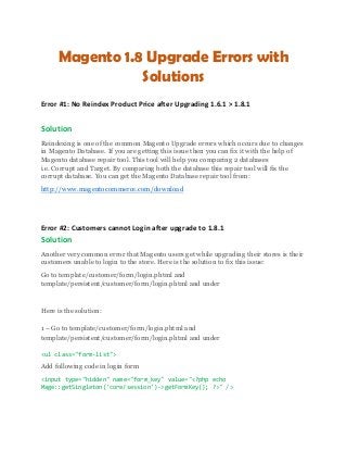 Magento 1.8 Upgrade Errors with
Solutions
Error #1: No Reindex Product Price after Upgrading 1.6.1 > 1.8.1
Solution
Reindexing is one of the common Magento Upgrade errors which occurs due to changes
in Magento Database. If you are getting this issue then you can fix it with the help of
Magento database repair tool. This tool will help you comparing 2 databases
i.e. Corrupt and Target. By comparing both the database this repair tool will fix the
corrupt database. You can get the Magento Database repair tool from:
http://www.magentocommerce.com/download
Error #2: Customers cannot Login after upgrade to 1.8.1
Solution
Another very common error that Magento users get while upgrading their stores is their
customers unable to login to the store. Here is the solution to fix this issue:
Go to template/customer/form/login.phtml and
template/persistent/customer/form/login.phtml and under
Here is the solution:
1 – Go to template/customer/form/login.phtml and
template/persistent/customer/form/login.phtml and under
<ul class="form-list">
Add following code in login form
<input type="hidden" name="form_key" value="<?php echo
Mage::getSingleton('core/session')->getFormKey(); ?>" />
 