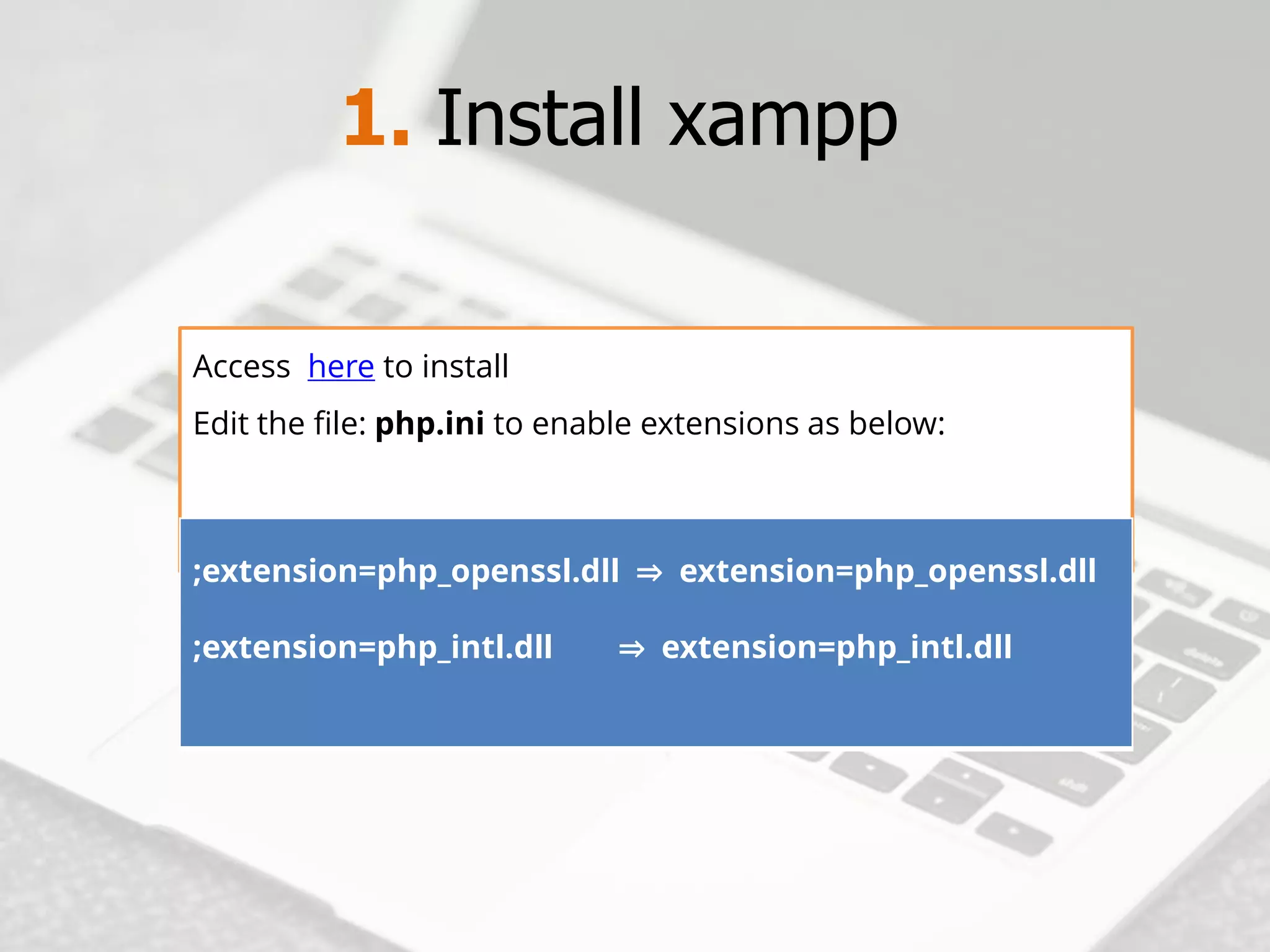 1. Install xampp 
Accesshereto install 
Edit the file:php.inito enable extensions as below: 
;extension=php_openssl.dll ⇒extension=php_openssl.dll;extension=php_intl.dll ⇒extension=php_intl.dll  