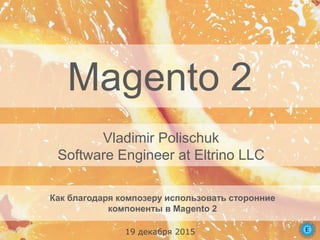 Magento 2
Как благодаря композеру использовать сторонние
компоненты в Magento 2
Vladimir Polischuk
Software Engineer at Eltrino LLC
19 декабря 2015
 