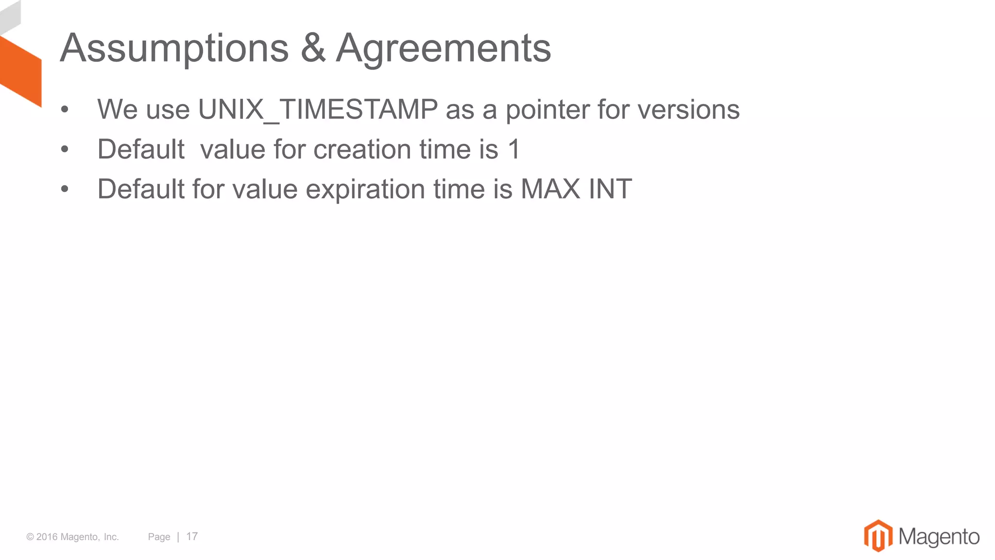 © 2016 Magento, Inc. Page | 17
Assumptions & Agreements
• We use UNIX_TIMESTAMP as a pointer for versions
• Default value for creation time is 1
• Default for value expiration time is MAX INT
 