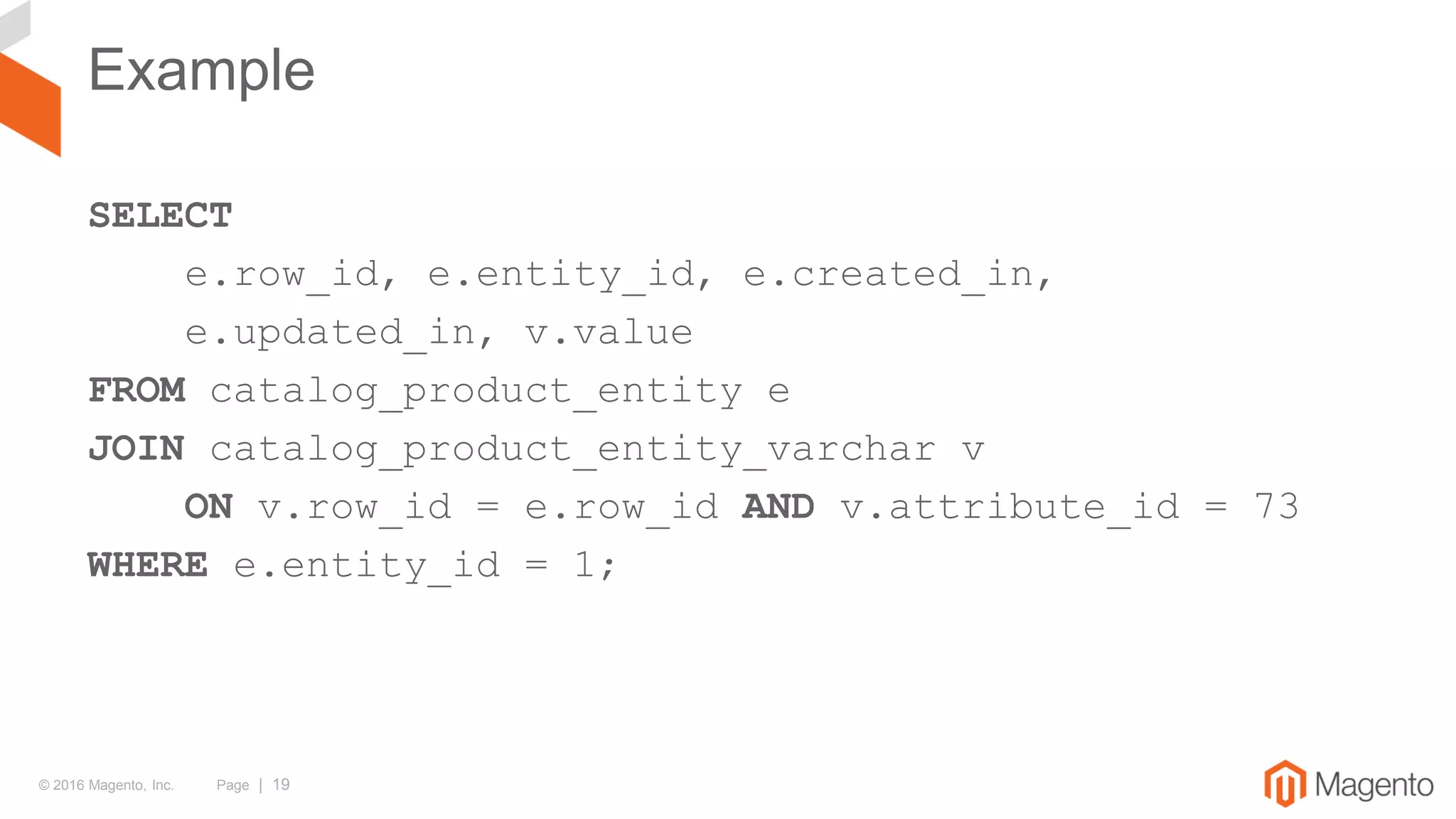 © 2016 Magento, Inc. Page | 19
Example
SELECT
e.row_id, e.entity_id, e.created_in,
e.updated_in, v.value
FROM catalog_product_entity e
JOIN catalog_product_entity_varchar v
ON v.row_id = e.row_id AND v.attribute_id = 73
WHERE e.entity_id = 1;
 