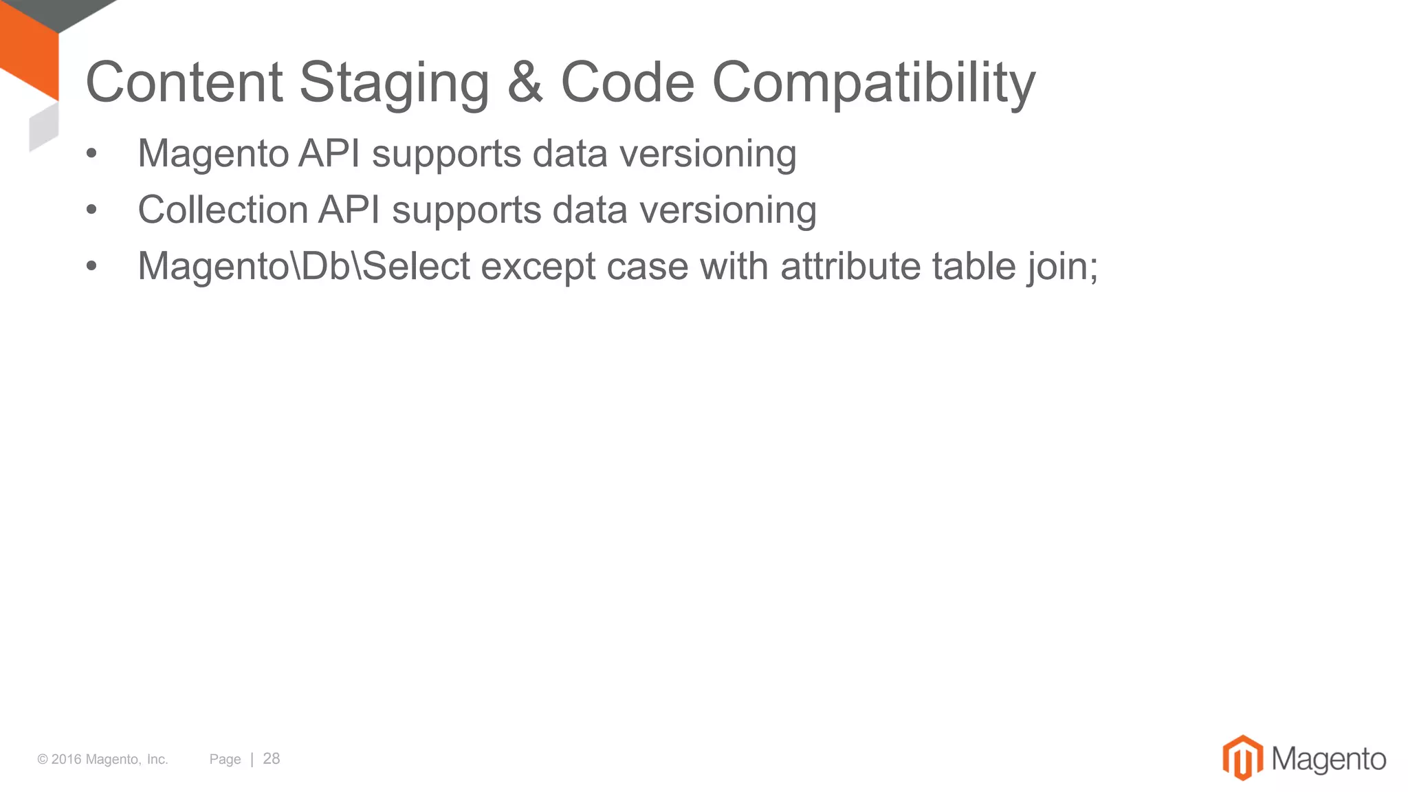 © 2016 Magento, Inc. Page | 28
Content Staging & Code Compatibility
• Magento API supports data versioning
• Collection API supports data versioning
• MagentoDbSelect except case with attribute table join;
 