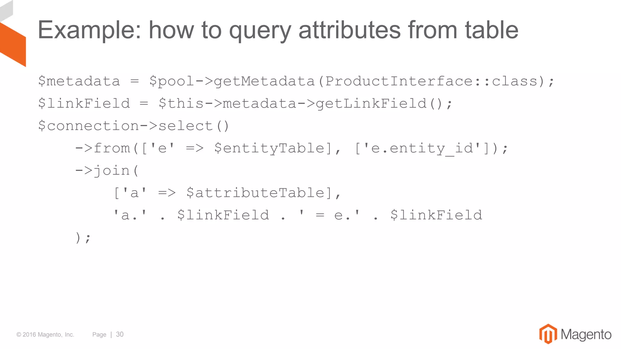 © 2016 Magento, Inc. Page | 30
Example: how to query attributes from table
$metadata = $pool->getMetadata(ProductInterface::class);
$linkField = $this->metadata->getLinkField();
$connection->select()
->from(['e' => $entityTable], ['e.entity_id']);
->join(
['a' => $attributeTable],
'a.' . $linkField . ' = e.' . $linkField
);
 