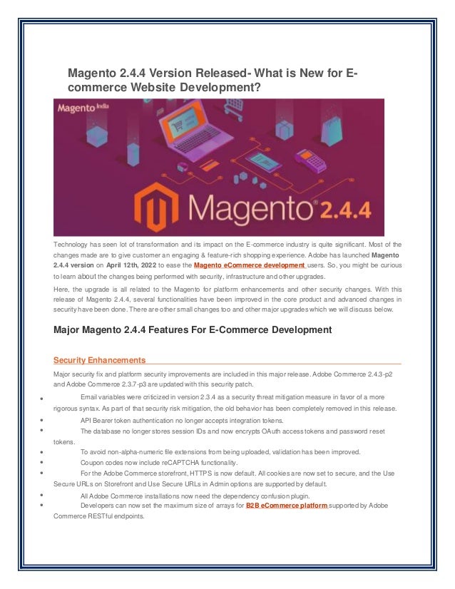 Magento 2.4.4 Version Released- What is New for E-
commerce Website Development?
Technology has seen lot of transformation and its impact on the E-commerce industry is quite significant. Most of the
changes made are to give customer an engaging & feature-rich shopping experience. Adobe has launched Magento
2.4.4 version on April 12th, 2022 to ease the Magento eCommerce development users. So, you might be curious
to learn about the changes being performed with security, infrastructure and other upgrades.
Here, the upgrade is all related to the Magento for platform enhancements and other security changes. With this
release of Magento 2.4.4, several functionalities have been improved in the core product and advanced changes in
security have been done. There are other small changes too and other major upgrades which we will discuss below.
Major Magento 2.4.4 Features For E-Commerce Development








Security Enhancements
Major security fix and platform security improvements are included in this major release. Adobe Commerce 2.4.3-p2
and Adobe Commerce 2.3.7-p3 are updated with this security patch.
Email variables were criticized in version 2.3.4 as a security threat mitigation measure in favor of a more
rigorous syntax. As part of that security risk mitigation, the old behavior has been completely removed in this release.
API Bearer token authentication no longer accepts integration tokens.
The database no longer stores session IDs and now encrypts OAuth access tokens and password reset
tokens.
To avoid non-alpha-numeric file extensions from being uploaded, validation has been improved.
Coupon codes now include reCAPTCHA functionality.
For the Adobe Commerce storefront, HTTPS is now default. All cookies are now set to secure, and the Use
Secure URLs on Storefront and Use Secure URLs in Admin options are supported by default.
All Adobe Commerce installations now need the dependency confusion plugin.
Developers can now set the maximum size of arrays for B2B eCommerce platform supported by Adobe
Commerce RESTful endpoints.
 