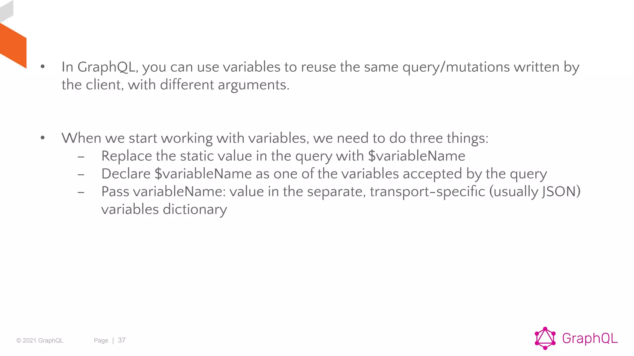 © 2021 GraphQL Page | 37
• In GraphQL, you can use variables to reuse the same query/mutations written by
the client, with different arguments.
• When we start working with variables, we need to do three things:
– Replace the static value in the query with $variableName
– Declare $variableName as one of the variables accepted by the query
– Pass variableName: value in the separate, transport-speciﬁc (usually JSON)
variables dictionary
 