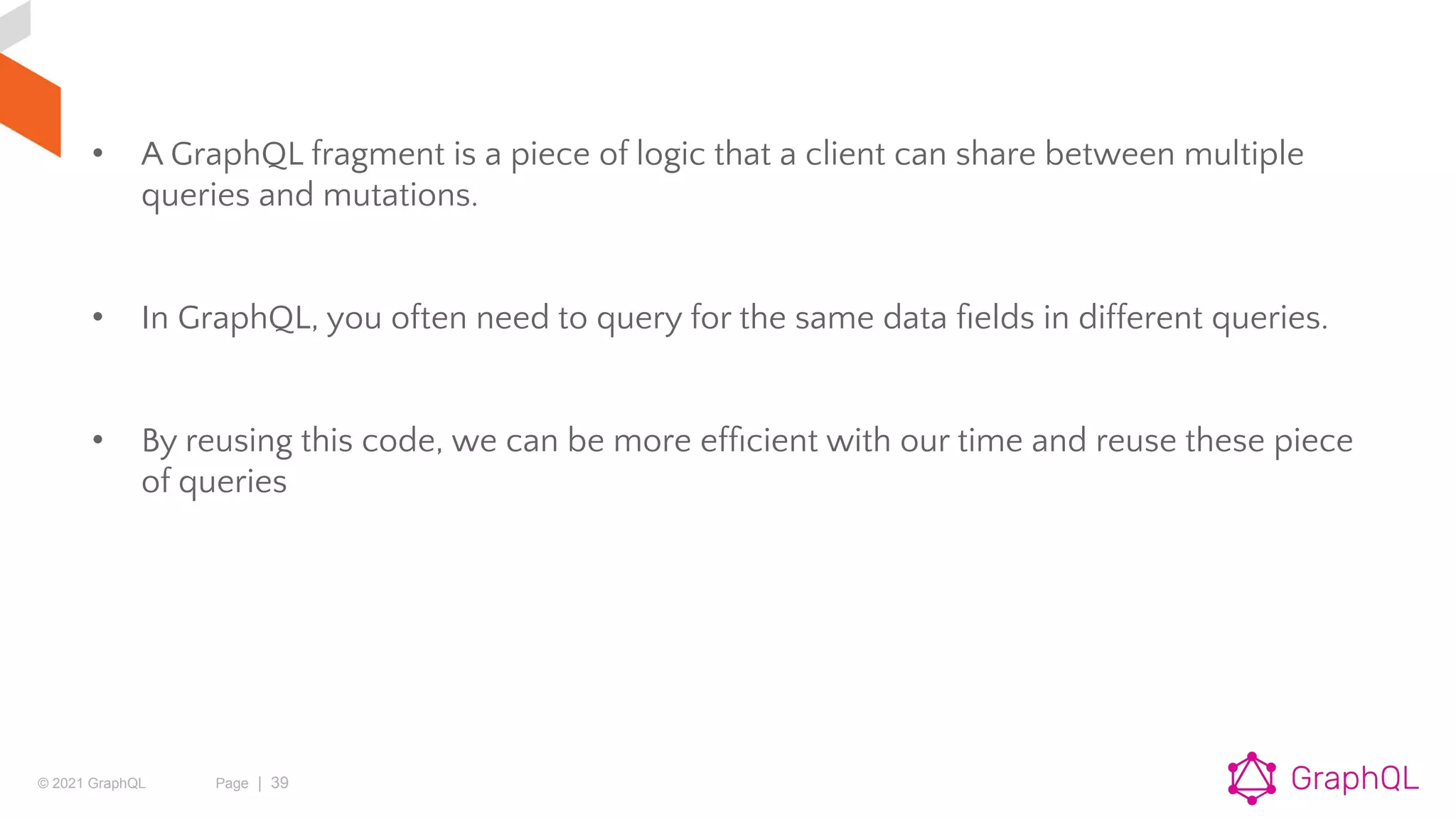 © 2021 GraphQL Page | 39
• A GraphQL fragment is a piece of logic that a client can share between multiple
queries and mutations.
• In GraphQL, you often need to query for the same data ﬁelds in different queries.
• By reusing this code, we can be more efﬁcient with our time and reuse these piece
of queries
 