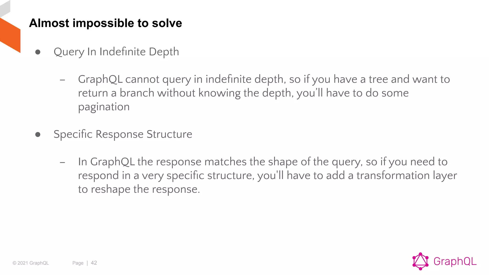 © 2021 GraphQL Page | 42
Almost impossible to solve
● Query In Indeﬁnite Depth
– GraphQL cannot query in indeﬁnite depth, so if you have a tree and want to
return a branch without knowing the depth, you’ll have to do some
pagination
● Speciﬁc Response Structure
– In GraphQL the response matches the shape of the query, so if you need to
respond in a very speciﬁc structure, you'll have to add a transformation layer
to reshape the response.
 