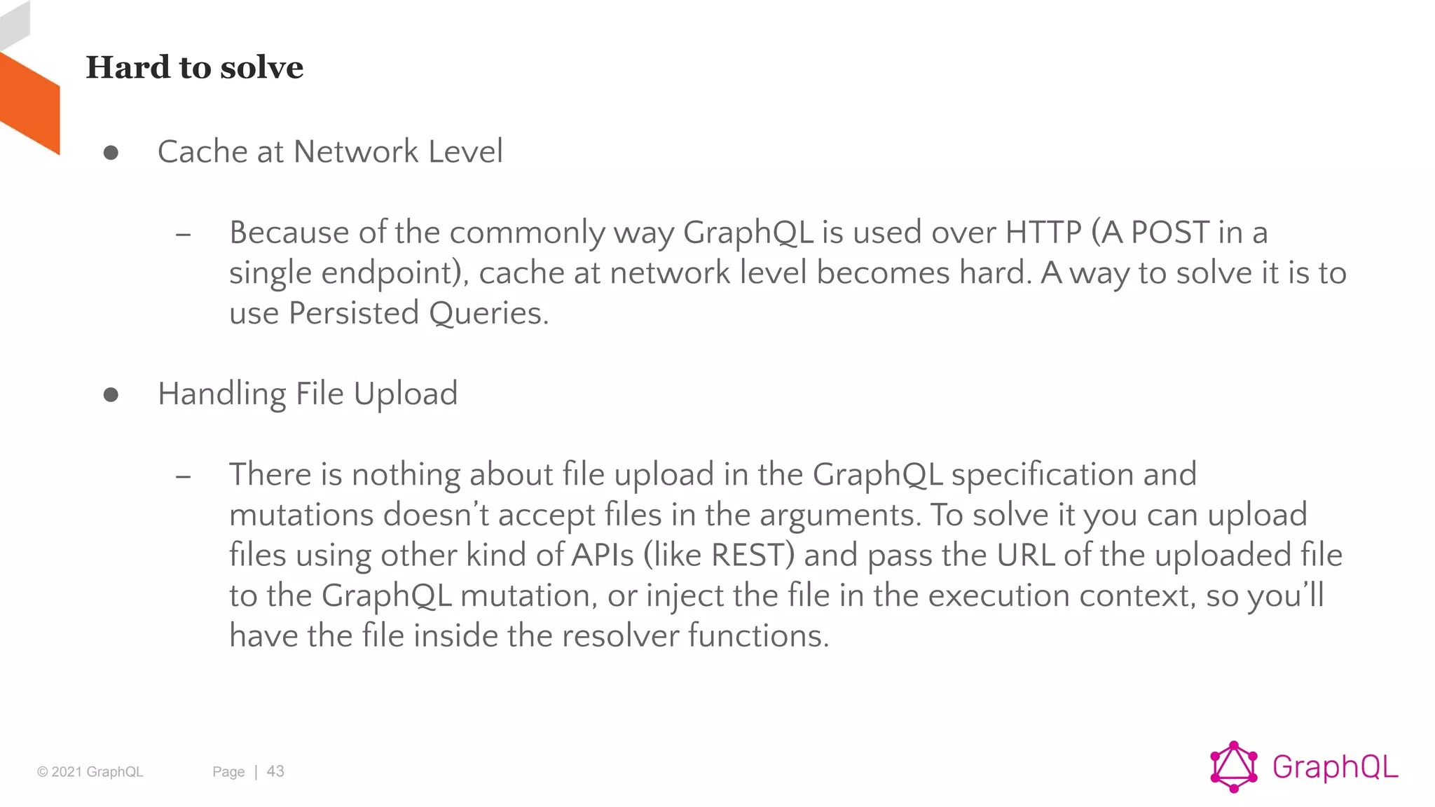 © 2021 GraphQL Page | 43
Hard to solve
● Cache at Network Level
– Because of the commonly way GraphQL is used over HTTP (A POST in a
single endpoint), cache at network level becomes hard. A way to solve it is to
use Persisted Queries.
● Handling File Upload
– There is nothing about ﬁle upload in the GraphQL speciﬁcation and
mutations doesn’t accept ﬁles in the arguments. To solve it you can upload
ﬁles using other kind of APIs (like REST) and pass the URL of the uploaded ﬁle
to the GraphQL mutation, or inject the ﬁle in the execution context, so you’ll
have the ﬁle inside the resolver functions.
 