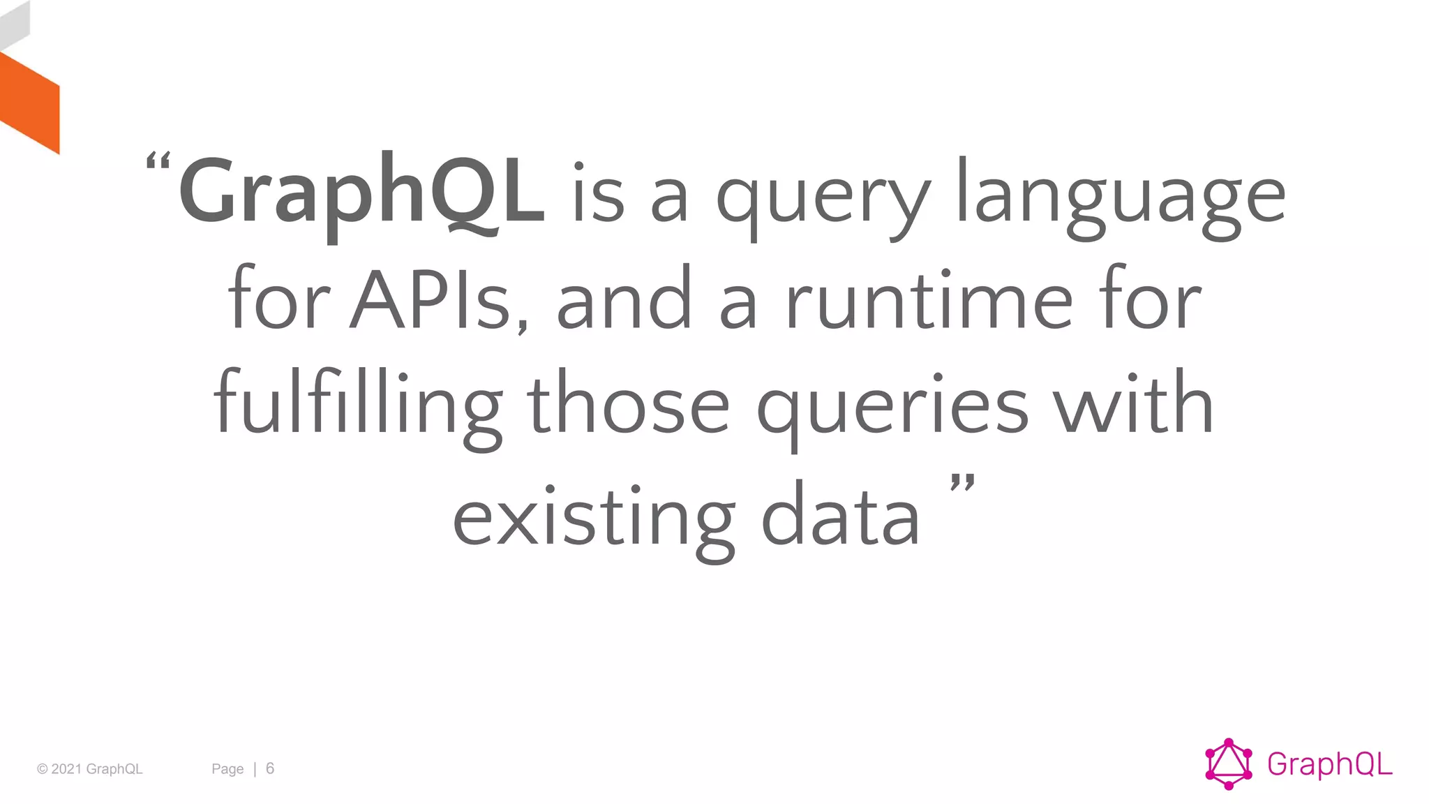 © 2021 GraphQL Page | 6
“GraphQL is a query language
for APIs, and a runtime for
fulﬁlling those queries with
existing data ”
 