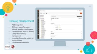 Place your screenshot here
Catalog management
○ POS integration
○ Different type of products
(virtual, bundled, configurable)
○ Edit and delete product reviews
○ Complete inventory
management
○ Import and export products for
batch updates.
○ Unlimited Attribute sets
10
 