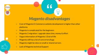 “Magento disadvantages
○ Cost of Magento E-Commerce website development is higher than other
platforms
○ Magento is complicated for the beginners
○ Magento 2 migration / upgrade takes time, money & effort
○ Vague information of Magento 1 End-of-life
○ Magento still has a lot of core errors/bugs
○ Magento might be slow on small or shared servers
○ Lack of Magento technical Support
15
 