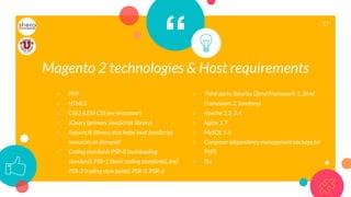 “
17
○ PHP
○ HTML5
○ CSS3 (LESS CSS pre-processor)
○ JQuery (primary JavaScript library)
○ RequireJS (library that helps load JavaScript
resources on demand)
○ Coding standards PSR-0 (autoloading
standard), PSR-1 (basic coding standards), and
PSR-2 (coding style guide), PSR-3, PSR-4
○ Third-party libraries (Zend Framework 1, Zend
Framework 2, Symfony)
○ Apache 2.2, 2.4
○ Nginx 1.7
○ MySQL 5.6
○ Composer (dependency management package for
PHP)
○ Etc
Magento 2 technologies & Host requirements
 