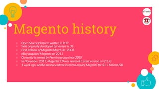 Magento history
○ Open Source Platform written in PHP
○ Was originally developed by Varien In US
○ First Release of Magento March 31, 2008
○ eBay acquired Magento on 2011
○ Currently is owned by Premira group since 2015
○ In November 2015, Magento 2.0 was released (Latest version is v2.2.4)
○ 1 week ago, Adobe announced the intent to acquire Magento for $1.7 billion USD
4
 