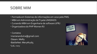 SOBRE MIM
 Formada em Sistemas de informações em 2010 pela FMG
 MBA em Administração daTI pela UNISINOS
 Cursando MBA em Engenharia de software UFRJ
 Organizadora do PHPWomen RJ
 Contatos
marianandutra@gmail.com
Steam: MeRy
BattleNet: Mery#1165
LoL: mery
 