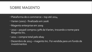 SOBRE MAGENTO
 Plataforma de e-commerce – top até 2014
 Varien (2001) - finalizado em 2006
 Magento enterprise em 2009
 2010 – paypal comprou 50% daViarien, trocando o nome para
Magento Inc.
 2011 – compra total pelo ebay
 Dezembro de 2015 – magento Inc. Foi vendida para um fundo de
investimentos
 