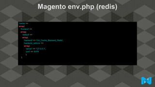Magento env.php (redis)
'cache' =>
array(
'frontend' =>
array(
'default' =>
array(
'backend' => 'Cm_Cache_Backend_Redis',
'backend_options' =>
array(
'server' => '127.0.0.1',
'port' => '6379'
),
),
 