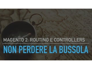 NON PERDERE LA BUSSOLA
MAGENTO 2: ROUTING E CONTROLLERS
 