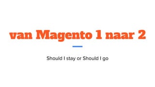 van Magento 1 naar 2
Should I stay or Should I go
 
