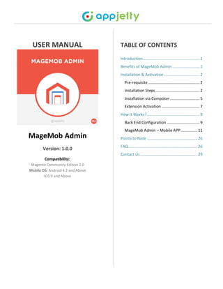 USER MANUAL
MageMob Admin
Version: 1.0.0
Compatibility:
Magento Community Edition 2.0
Mobile OS: Android 4.2 and Above
IOS 9 and Above
TABLE OF CONTENTS
Introduction...................................................... 1
Benefits of MageMob Admin.......................... 1
Installation & Activation.................................. 2
Pre-requisite................................................. 2
Installation Steps.......................................... 2
Installation via Composer............................ 5
Extension Activation .................................... 7
How it Works?.................................................. 9
Back End Configuration ............................... 9
MageMob Admin – Mobile APP................11
Points to Note ................................................26
FAQ..................................................................26
Contact Us ......................................................29
 