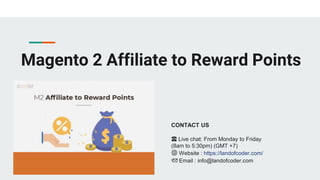 Magento 2 Affiliate to Reward Points
CONTACT US
☎️ Live chat: From Monday to Friday
(8am to 5:30pm) (GMT +7)
🌐 Website : https://landofcoder.com/
📩 Email : info@landofcoder.com
 
