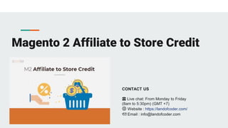 Magento 2 Affiliate to Store Credit
CONTACT US
☎️ Live chat: From Monday to Friday
(8am to 5:30pm) (GMT +7)
🌐 Website : https://landofcoder.com/
📩 Email : info@landofcoder.com
 
