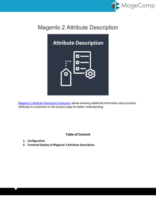 Magento 2 Attribute Description
Magento 2 Attribute Description Extension allows showing additional information about product
attributes to customers on the product page for better understanding.
Table of Content
1. Configuration
2. Frontend Display of Magento 2 Attribute Description
 
