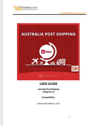 1
sales@biztechconsultancy.com
USER GUIDE
Australia Post Shipping
(Magento 2)
Compatibility:
Community Edition: 2.0.x
 
